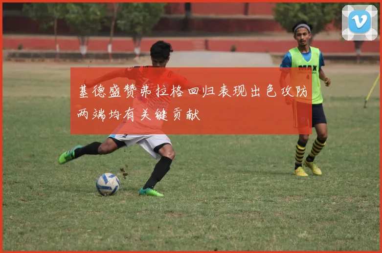 基德盛赞弗拉格回归表现出色攻防两端均有关键贡献