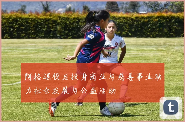 阿格退役后投身商业与慈善事业助力社会发展与公益活动