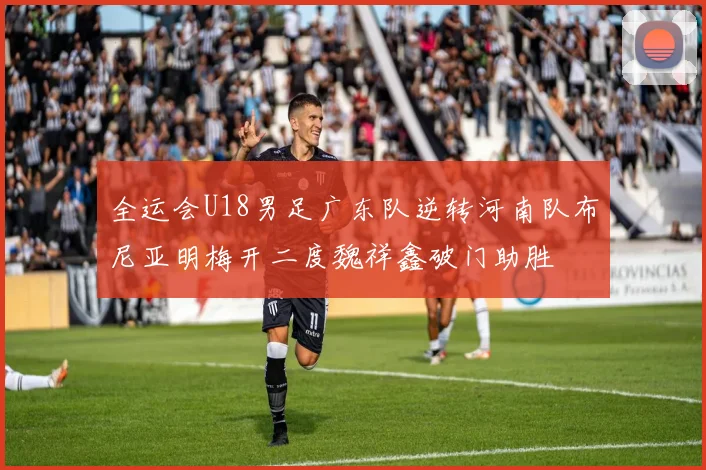 全运会U18男足广东队逆转河南队布尼亚明梅开二度魏祥鑫破门助胜