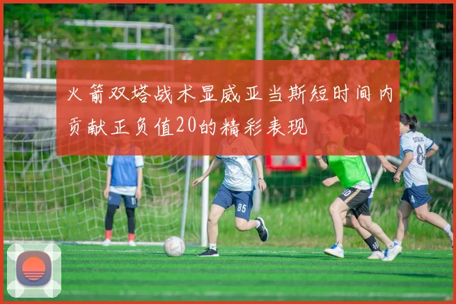 火箭双塔战术显威亚当斯短时间内贡献正负值20的精彩表现