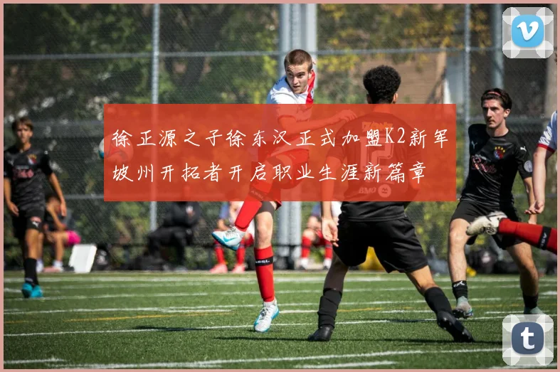 徐正源之子徐东汉正式加盟K2新军坡州开拓者开启职业生涯新篇章