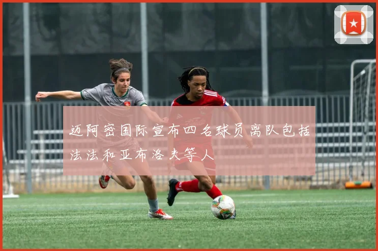 迈阿密国际宣布四名球员离队包括法法和亚布洛夫等人