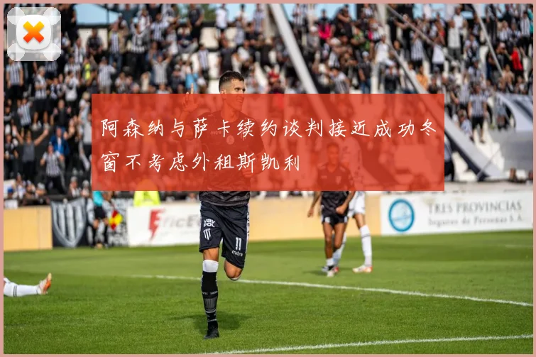 阿森纳与萨卡续约谈判接近成功冬窗不考虑外租斯凯利
