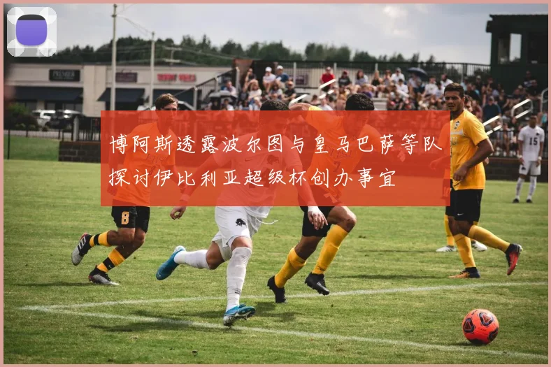 博阿斯透露波尔图与皇马巴萨等队探讨伊比利亚超级杯创办事宜