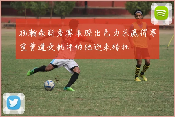 杨瀚森新秀赛表现出色力求赢得尊重曾遭受批评的他迎来转机