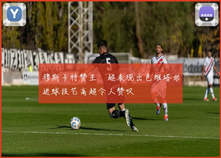 穆斯卡特赞王燊超表现出色维塔尔进球技艺高超令人赞叹