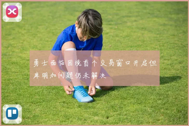 勇士面临困境首个交易窗口开启但库明加问题仍未解决