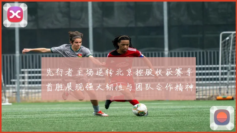 先行者主场逆转北京控股收获赛季首胜展现强大韧性与团队合作精神