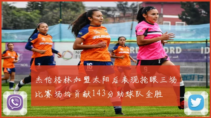 杰伦格林加盟太阳后表现抢眼三场比赛场均贡献143分助球队全胜