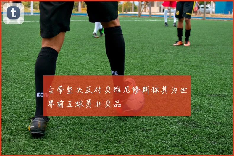 古蒂坚决反对卖维尼修斯称其为世界前五球员非卖品