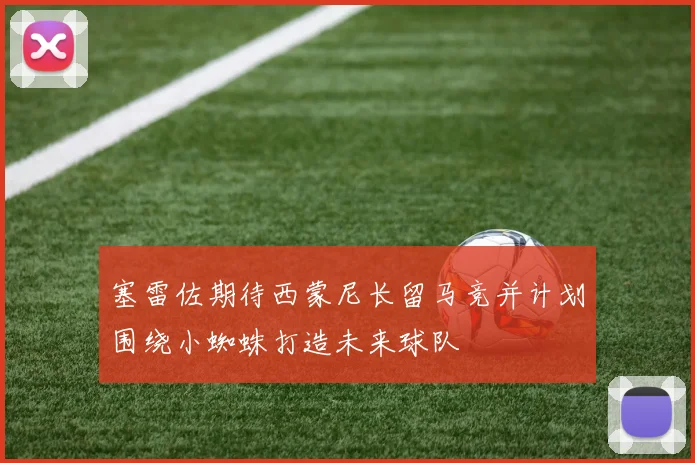 塞雷佐期待西蒙尼长留马竞并计划围绕小蜘蛛打造未来球队