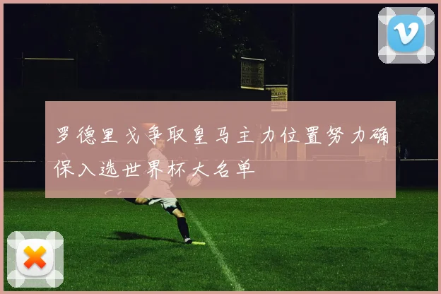 罗德里戈争取皇马主力位置努力确保入选世界杯大名单