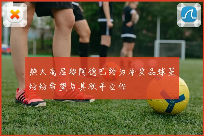 热火高层称阿德巴约为非卖品球星纷纷希望与其联手合作