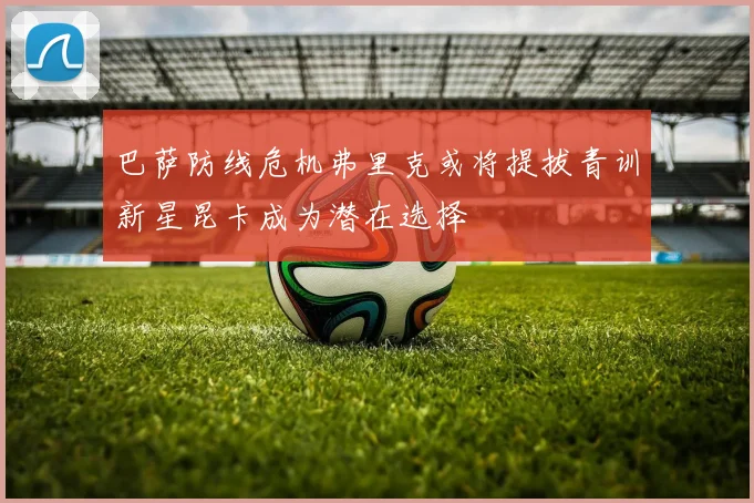 巴萨防线危机弗里克或将提拔青训新星昆卡成为潜在选择