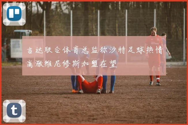 吉达联合体育总监称沙特足球热情高涨维尼修斯加盟在望