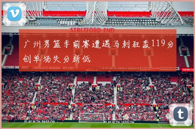 广州男篮季前赛遭遇马刺狂轰119分创单场失分新低