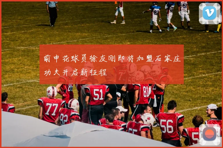 前申花球员徐友刚即将加盟石家庄功夫开启新征程