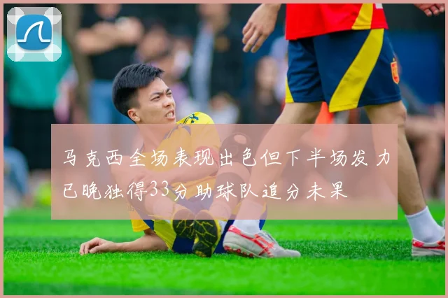 马克西全场表现出色但下半场发力已晚独得33分助球队追分未果