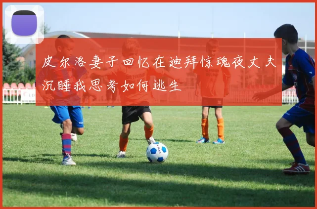 皮尔洛妻子回忆在迪拜惊魂夜丈夫沉睡我思考如何逃生
