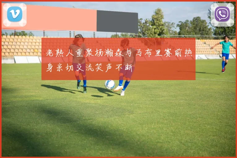 老熟人重聚杨瀚森与马布里赛前热身亲切交流笑声不断