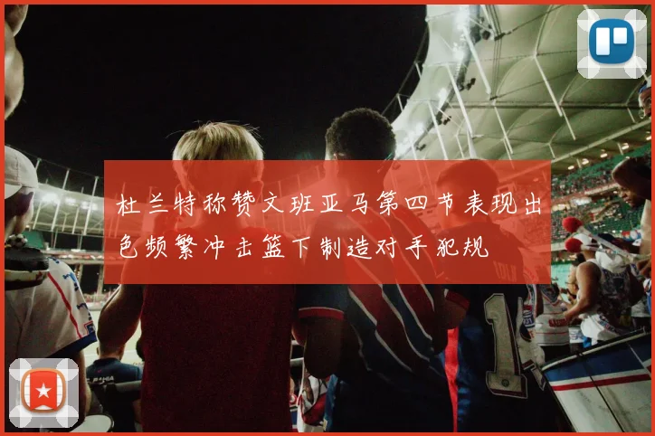 杜兰特称赞文班亚马第四节表现出色频繁冲击篮下制造对手犯规