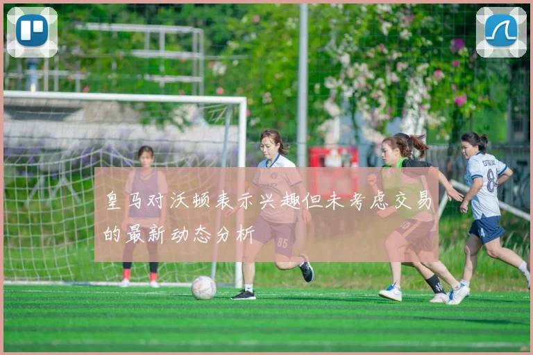 皇马对沃顿表示兴趣但未考虑交易的最新动态分析