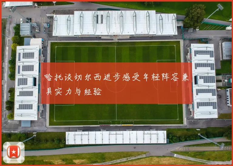 哈托谈切尔西进步感受年轻阵容兼具实力与经验
