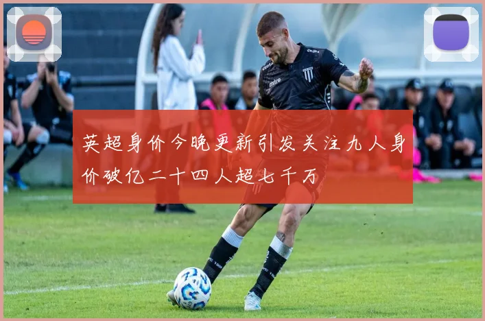 英超身价今晚更新引发关注九人身价破亿二十四人超七千万