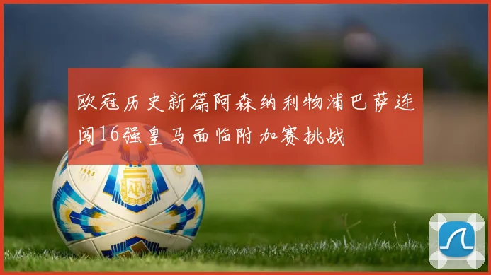 欧冠历史新篇阿森纳利物浦巴萨连闯16强皇马面临附加赛挑战