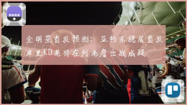 全明星首发预测：亚约东稳居首发库里KD老将在列老詹出战成疑