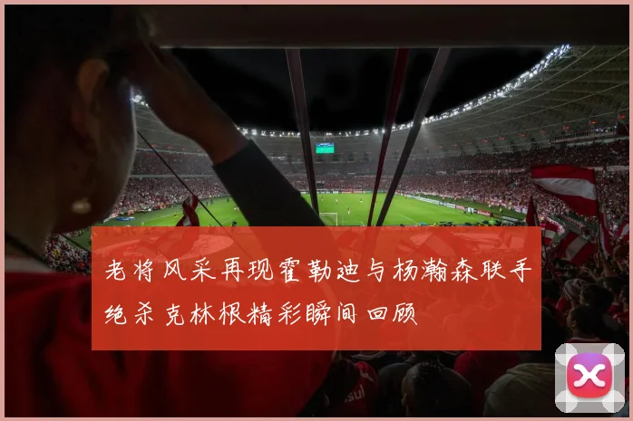 老将风采再现霍勒迪与杨瀚森联手绝杀克林根精彩瞬间回顾