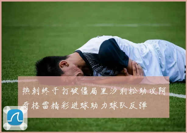 热刺终于打破僵局里沙利松助攻阿奇格雷精彩进球助力球队反弹