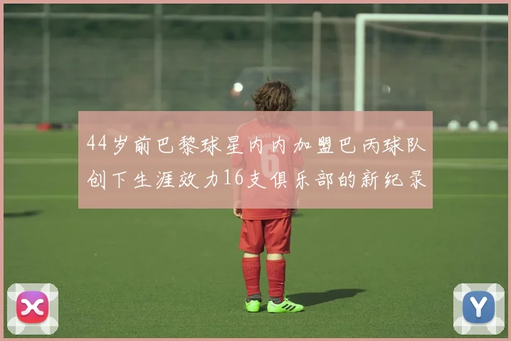 44岁前巴黎球星内内加盟巴丙球队创下生涯效力16支俱乐部的新纪录