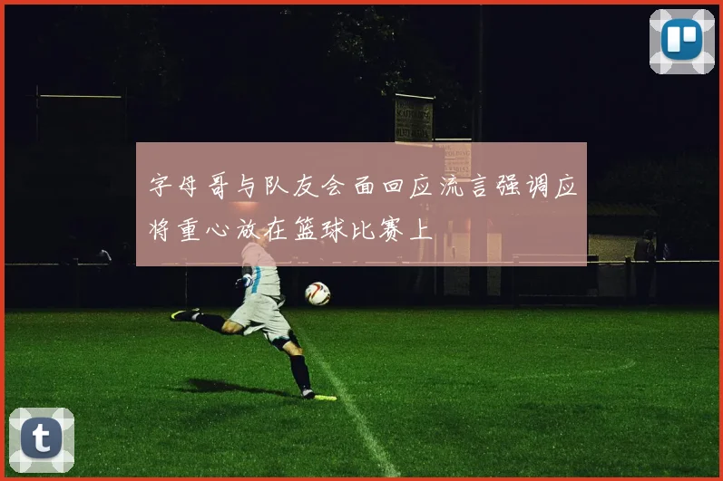 字母哥与队友会面回应流言强调应将重心放在篮球比赛上