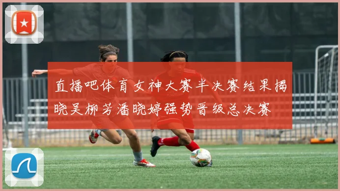 直播吧体育女神大赛半决赛结果揭晓吴柳芳潘晓婷强势晋级总决赛