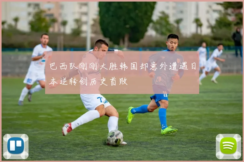 巴西队刚刚大胜韩国却意外遭遇日本逆转创历史首败