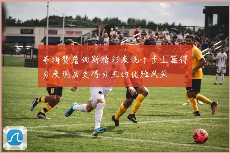 夸梅赞詹姆斯精彩表现十步上篮得分展现历史得分王的优雅风采