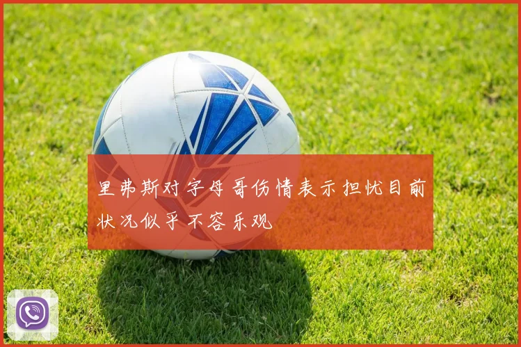 里弗斯对字母哥伤情表示担忧目前状况似乎不容乐观