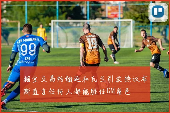 掘金交易约翰逊和瓦兰引发热议布斯直言任何人都能胜任GM角色